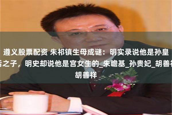 遵义股票配资 朱祁镇生母成谜：明实录说他是孙皇后之子，明史却说他是宫女生的_朱瞻基_孙贵妃_胡善祥