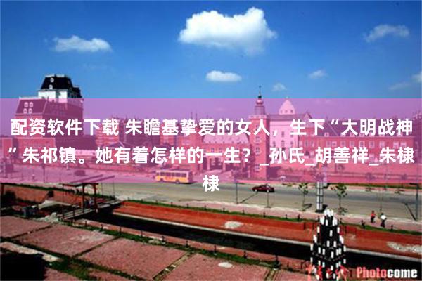 配资软件下载 朱瞻基挚爱的女人，生下“大明战神”朱祁镇。她有着怎样的一生？_孙氏_胡善祥_朱棣