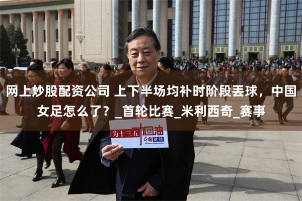 网上炒股配资公司 上下半场均补时阶段丟球，中国女足怎么了？_首轮比赛_米利西奇_赛事