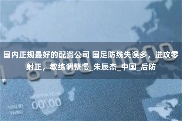 国内正规最好的配资公司 国足防线失误多，进攻零射正，教练调整慢_朱辰杰_中国_后防