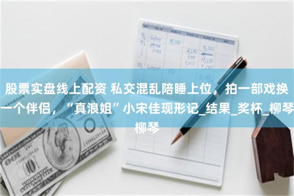 股票实盘线上配资 私交混乱陪睡上位，拍一部戏换一个伴侣，“真浪姐”小宋佳现形记_结果_奖杯_柳琴