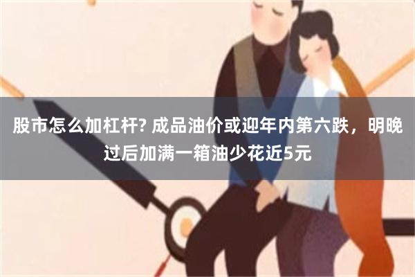 股市怎么加杠杆? 成品油价或迎年内第六跌，明晚过后加满一箱油少花近5元