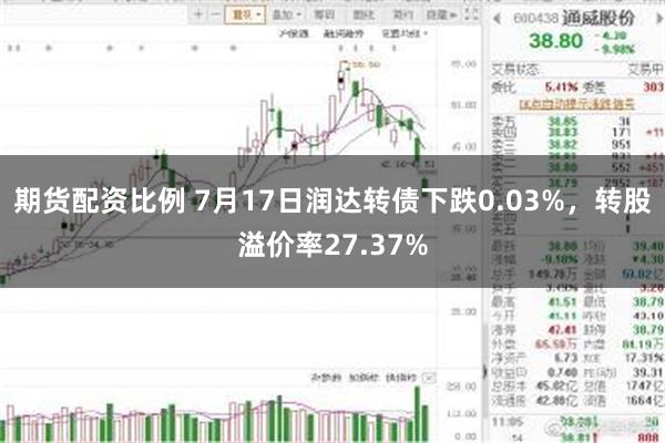期货配资比例 7月17日润达转债下跌0.03%，转股溢价率27.37%