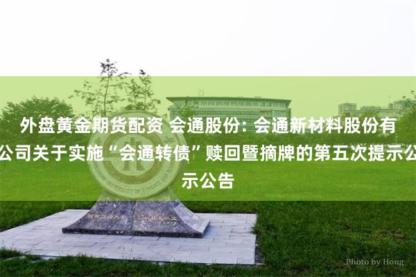 外盘黄金期货配资 会通股份: 会通新材料股份有限公司关于实施“会通转债”赎回暨摘牌的第五次提示公告