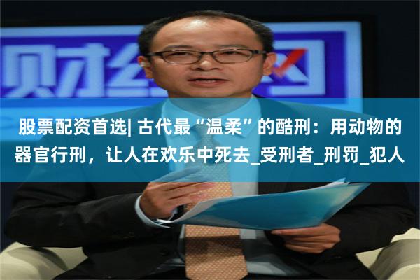 股票配资首选| 古代最“温柔”的酷刑：用动物的器官行刑，让人在欢乐中死去_受刑者_刑罚_犯人