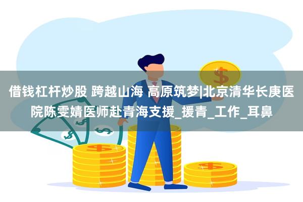 借钱杠杆炒股 跨越山海 高原筑梦|北京清华长庚医院陈雯婧医师赴青海支援_援青_工作_耳鼻