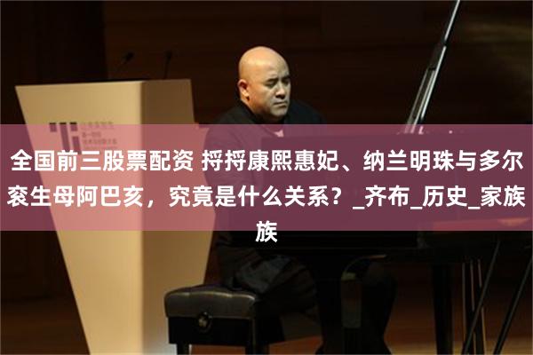 全国前三股票配资 捋捋康熙惠妃、纳兰明珠与多尔衮生母阿巴亥，究竟是什么关系？_齐布_历史_家族