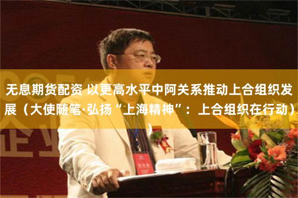 无息期货配资 以更高水平中阿关系推动上合组织发展（大使随笔·弘扬“上海精神”：上合组织在行动）