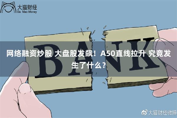 网络融资炒股 大盘股发飙！A50直线拉升 究竟发生了什么？