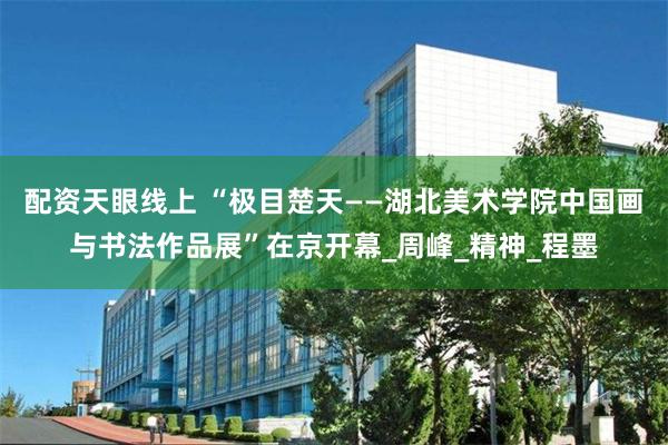 配资天眼线上 “极目楚天——湖北美术学院中国画与书法作品展”在京开幕_周峰_精神_程墨