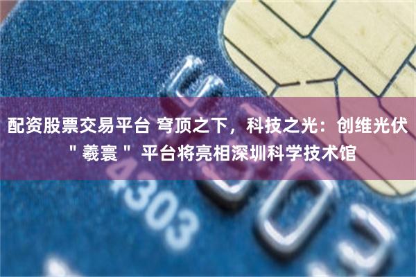 配资股票交易平台 穹顶之下，科技之光：创维光伏 ＂羲寰＂ 平台将亮相深圳科学技术馆