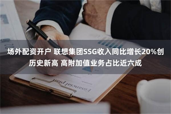 场外配资开户 联想集团SSG收入同比增长20%创历史新高 高附加值业务占比近六成