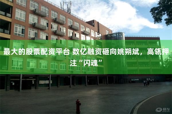 最大的股票配资平台 数亿融资砸向姚朔斌，高瓴押注“闪魂”