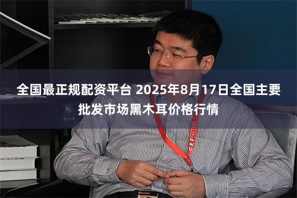 全国最正规配资平台 2025年8月17日全国主要批发市场黑木耳价格行情
