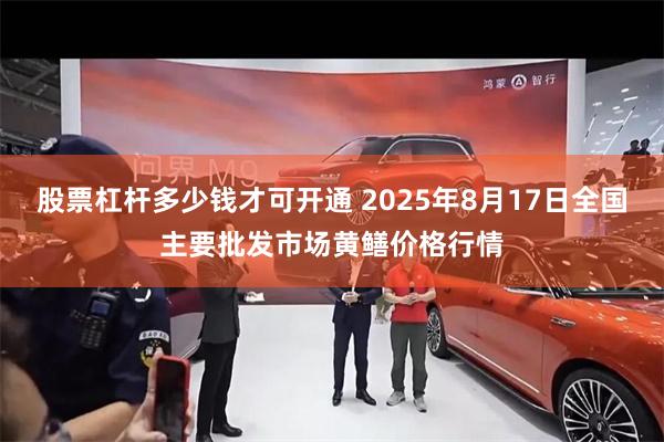 股票杠杆多少钱才可开通 2025年8月17日全国主要批发市场黄鳝价格行情