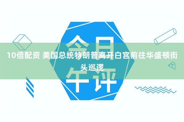 10倍配资 美国总统特朗普离开白宫前往华盛顿街头巡逻
