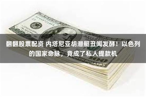 翻翻股票配资 内塔尼亚胡潜艇丑闻发酵！以色列的国家命脉，竟成了私人提款机